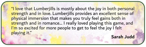 I love that Lumberjills is mostly about the joy in both personal strength and in love. Lumberjills provides an excellent sense of physical immersion that makes you fee gains both in strength and in romance... I really loved playing this game and I'm so excited for more people to get to feel the joy I felt playing it." Sarah Judd