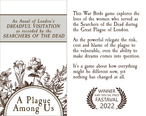 This War Birds game explores the lives of the women who served as the Searchers of the Dead during the Great Plague of London. As the powerful relegate the risk, cost and blame of the plague to the vulnerable, even the ability to dream comes into question. It's a game about how everything might be different now, yet nothing has changed at all.